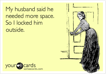 My husband said he 
needed more space. 
So I locked him
outside.