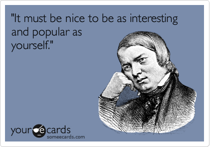 "It must be nice to be as interesting and popular as
yourself."