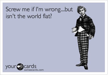 Screw me if I'm wrong....but
isn't the world flat?