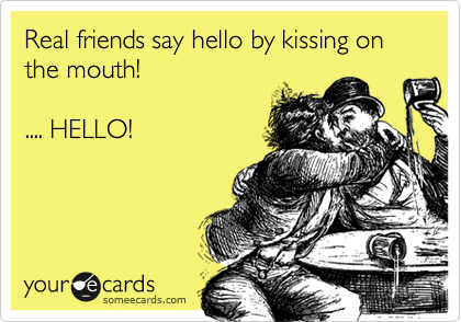 Real friends say hello by kissing on the mouth!

.... HELLO!