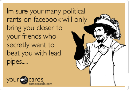 Im sure your many political
rants on facebook will only
bring you closer to
your friends who
secretly want to
beat you with lead
pipes.....