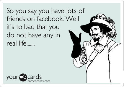 So you say you have lots of
friends on facebook. Well
it's to bad that you
do not have any in
real life.......