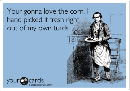 Your gonna love the corn. I
hand picked it fresh right
out of my own turds