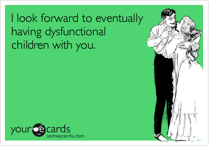I look forward to eventually
having dysfunctional
children with you.