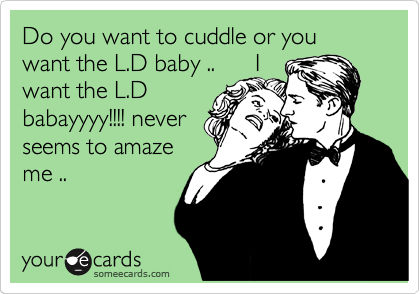 Do you want to cuddle or you want the L.D baby ..      I
want the L.D
babayyyy!!!! never
seems to amaze
me ..