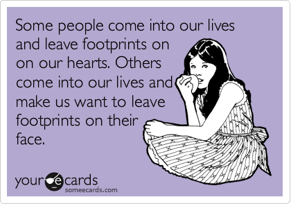 Some people come into our lives and leave footprints on
on our hearts. Others
come into our lives and
make us want to leave 
footprints on their
face. 
