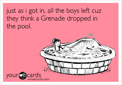 just as i got in, all the boys left cuz they think a Grenade dropped in the pool.