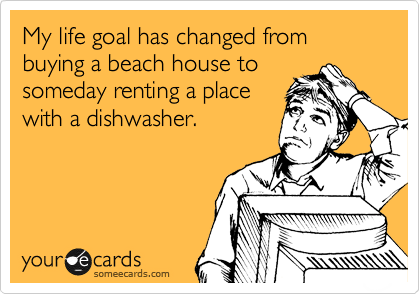 My life goal has changed from buying a beach house to
someday renting a place
with a dishwasher.
