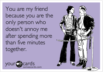 You are my friend
because you are the
only person who 
doesn't annoy me
after spending more
than five minutes
together. 