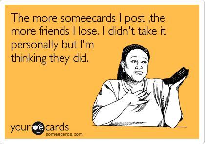 The more someecards I post ,the more friends I lose. I didn't take it personally but I'm
thinking they did.