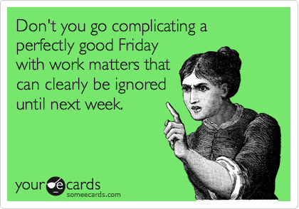 Don't you go complicating a perfectly good Friday
with work matters that
can clearly be ignored
until next week.