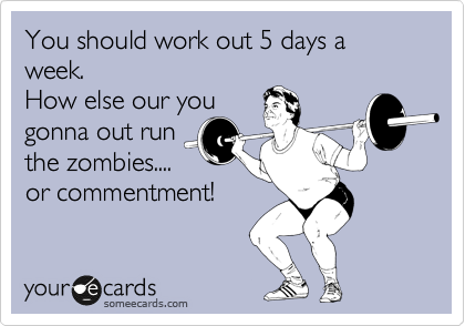 You should work out 5 days a week. 
How else our you
gonna out run
the zombies....
or commentment!