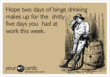 Hope two days of binge drinking
makes up for the  shitty
five days you  had at
work this week. 