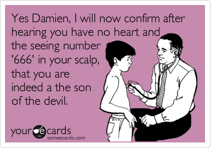 Yes Damien, I will now confirm after hearing you have no heart and
the seeing number
'666' in your scalp,
that you are
indeed a the son
of the devil.