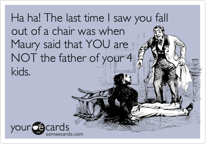 Ha ha! The last time I saw you fall out of a chair was when
Maury said that YOU are
NOT the father of your 4
kids.