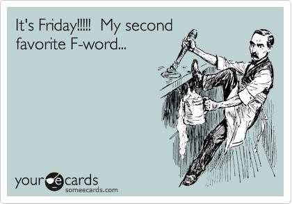 It's Friday!!!!!  My second
favorite F-word... 