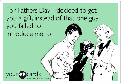 For Fathers Day, I decided to get you a gift, instead of that one guy you failed to
introduce me to. 