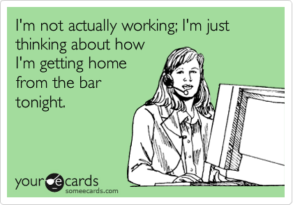 I'm not actually working; I'm just thinking about how
I'm getting home
from the bar
tonight.