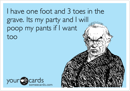 I have one foot and 3 toes in the grave. Its my party and I will
poop my pants if I want
too