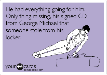 He had everything going for him. Only thing missing, his signed CD from George Michael that
someone stole from his
locker.