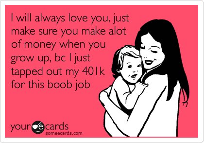 I will always love you, just
make sure you make alot
of money when you
grow up, bc I just
tapped out my 401k
for this boob job