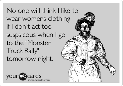 No one will think I like to
wear womens clothing
if I don't act too
suspsicous when I go
to the "Monster
Truck Rally"
tomorrow night.