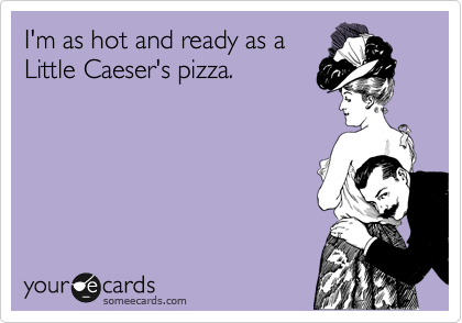 I'm as hot and ready as a
Little Caeser's pizza.