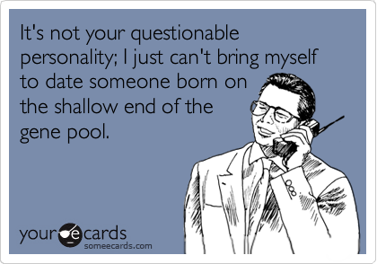It's not your questionable personality; I just can't bring myself to date someone born on
the shallow end of the
gene pool.