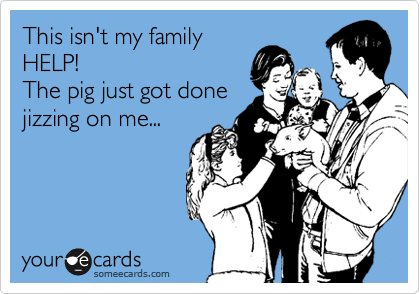 This isn't my family
HELP! 
The pig just got done 
jizzing on me...