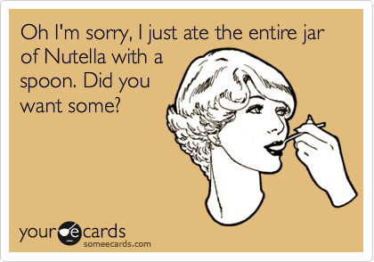 Oh I'm sorry, I just ate the entire jar of Nutella with a
spoon. Did you
want some?