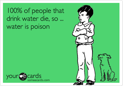 100% of people that
drink water die, so ...
water is poison