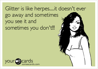Glitter is like herpes.....it doesn't ever go away and sometimes
you see it and
sometimes you don't!!!