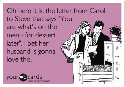 Oh here it is, the letter from Carol to Steve that says "You
are what's on the
menu for dessert
later". I bet her
husband is gonna
love this.