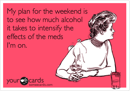 My plan for the weekend is
to see how much alcohol
it takes to intensify the
effects of the meds
I'm on.