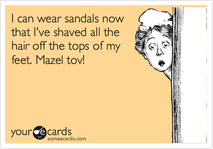 I can wear sandals now
that I've shaved all the
hair off the tops of my
feet. Mazel tov!