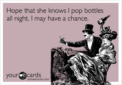 Hope that she knows I pop bottles
all night. I may have a chance. 