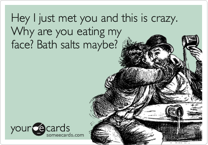 Hey I just met you and this is crazy. Why are you eating my
face? Bath salts maybe?