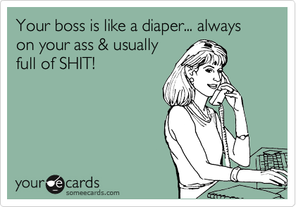 Your boss is like a diaper... always on your ass & usually
full of SHIT! 