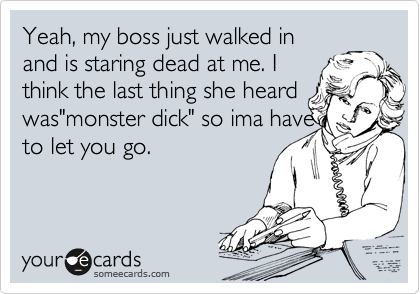 Yeah, my boss just walked in
and is staring dead at me. I
think the last thing she heard
was"monster dick" so ima have
to let you go. 