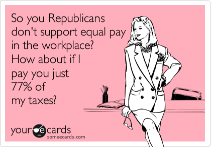 So you Republicans
don't support equal pay
in the workplace?
How about if I 
pay you just
77% of
my taxes?