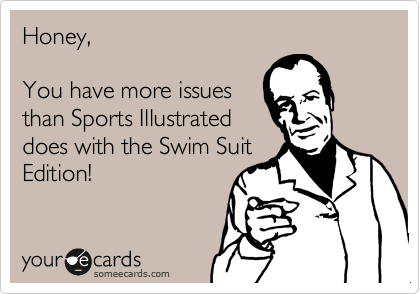 Honey,

You have more issues
than Sports Illustrated
does with the Swim Suit
Edition!
