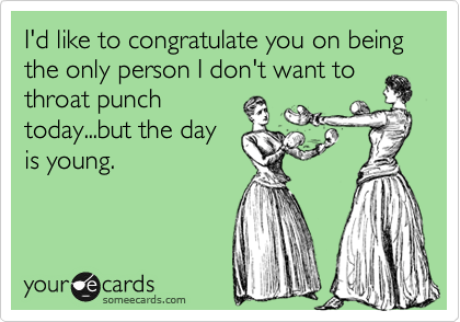 I'd like to congratulate you on being the only person I don't want to
throat punch
today...but the day
is young.