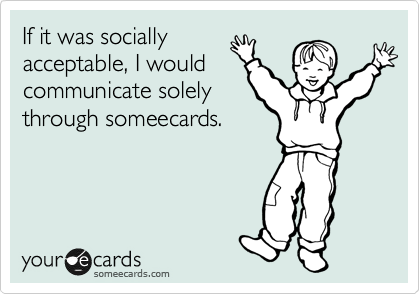 If it was socially
acceptable, I would
communicate solely
through someecards.