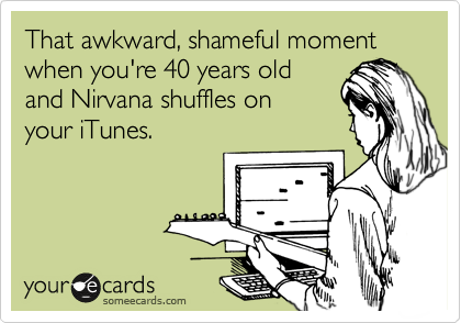 That awkward, shameful moment when you're 40 years old
and Nirvana shuffles on
your iTunes.