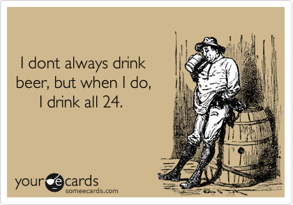 

 I dont always drink 
beer, but when I do,
     I drink all 24.