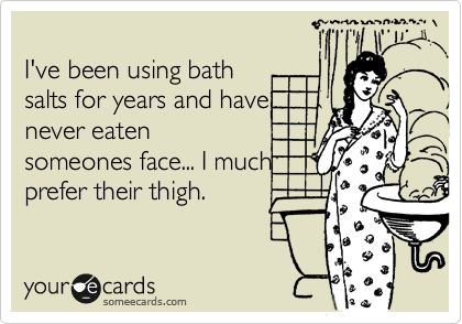 
I've been using bath
salts for years and have
never eaten
someones face... I much
prefer their thigh.