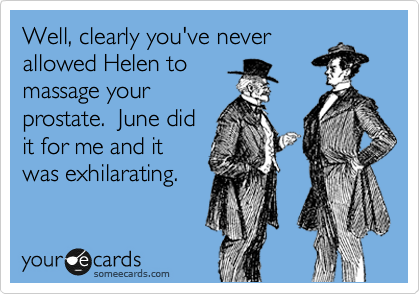 Well, clearly you've never
allowed Helen to
massage your
prostate.  June did
it for me and it
was exhilarating.