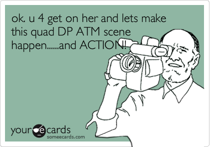 ok. u 4 get on her and lets make this quad DP ATM scene
happen......and ACTION!