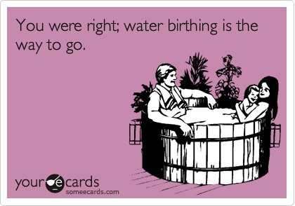 You were right; water birthing is the way to go.
