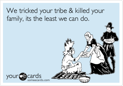 We tricked your tribe & killed your family, its the least we can do.